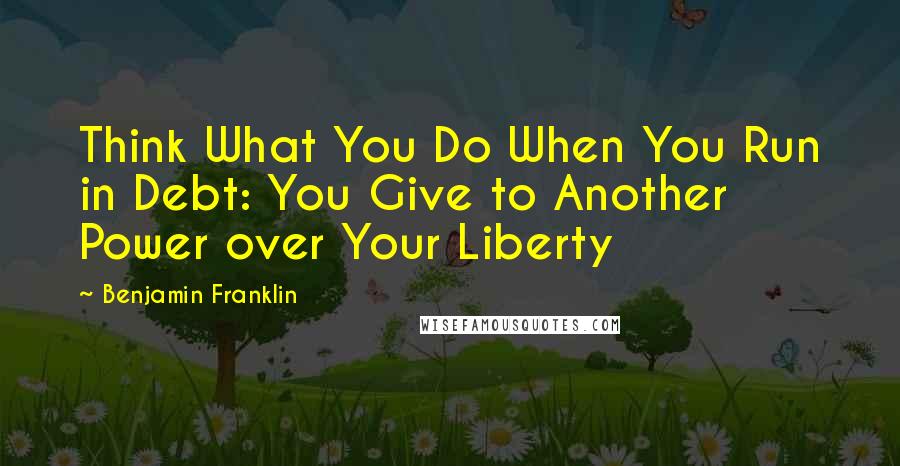 Benjamin Franklin Quotes: Think What You Do When You Run in Debt: You Give to Another Power over Your Liberty