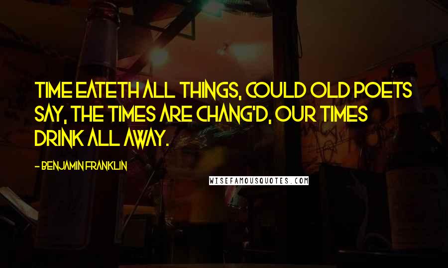 Benjamin Franklin Quotes: Time eateth all things, could old poets say, The times are chang'd, our times drink all away.