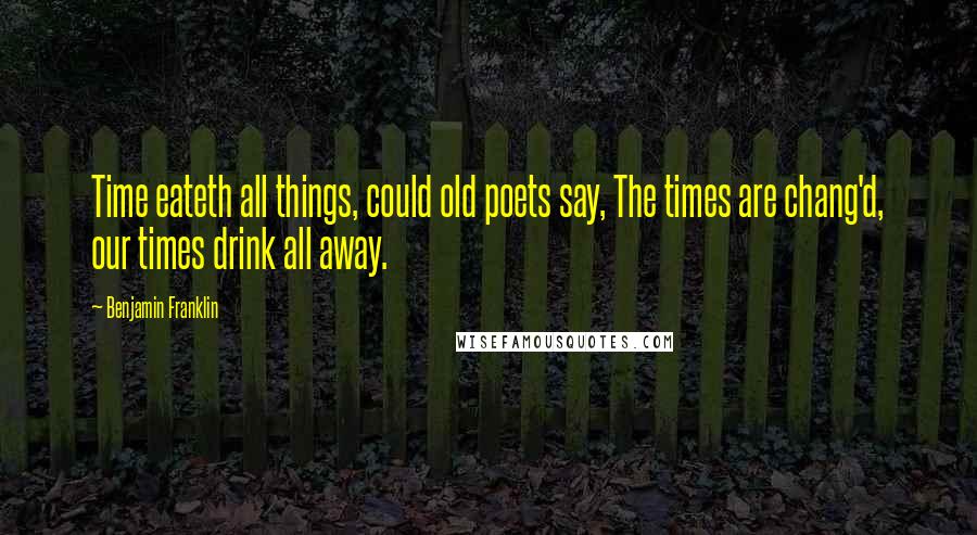 Benjamin Franklin Quotes: Time eateth all things, could old poets say, The times are chang'd, our times drink all away.