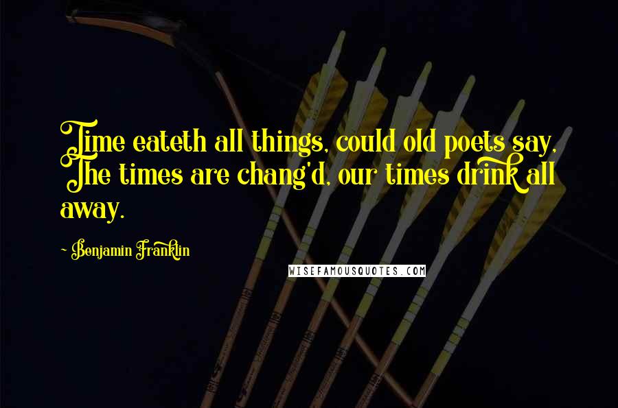 Benjamin Franklin Quotes: Time eateth all things, could old poets say, The times are chang'd, our times drink all away.