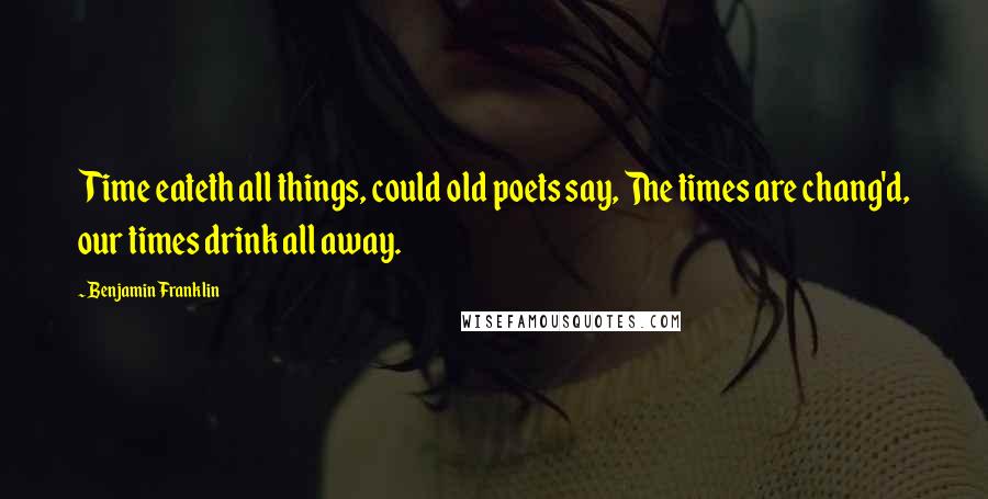 Benjamin Franklin Quotes: Time eateth all things, could old poets say, The times are chang'd, our times drink all away.