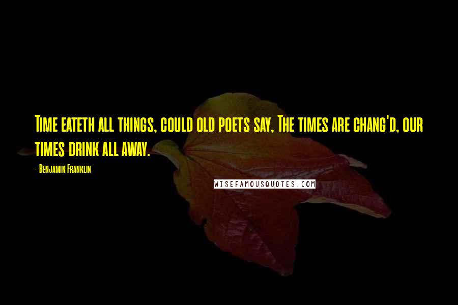 Benjamin Franklin Quotes: Time eateth all things, could old poets say, The times are chang'd, our times drink all away.