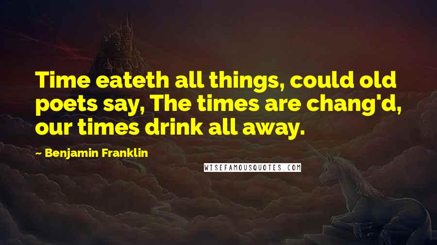 Benjamin Franklin Quotes: Time eateth all things, could old poets say, The times are chang'd, our times drink all away.