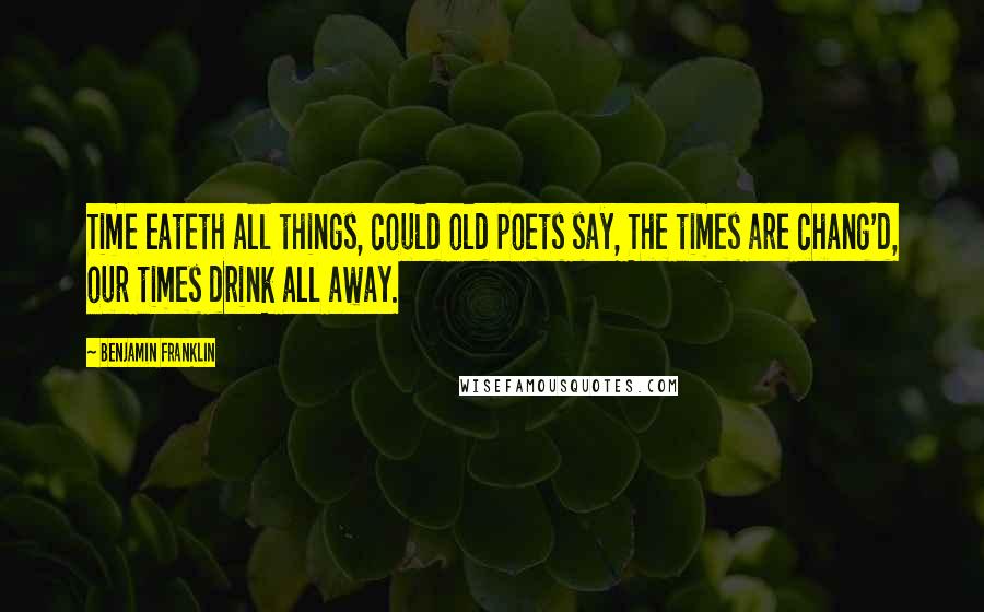 Benjamin Franklin Quotes: Time eateth all things, could old poets say, The times are chang'd, our times drink all away.