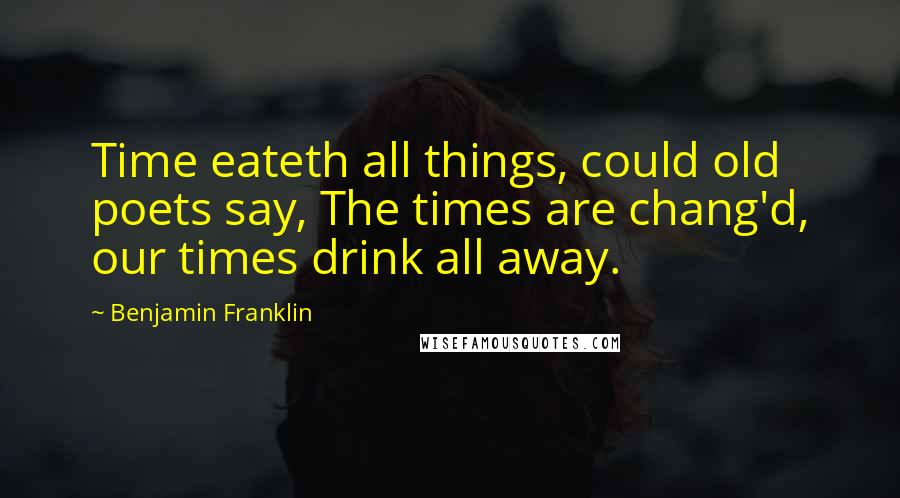 Benjamin Franklin Quotes: Time eateth all things, could old poets say, The times are chang'd, our times drink all away.