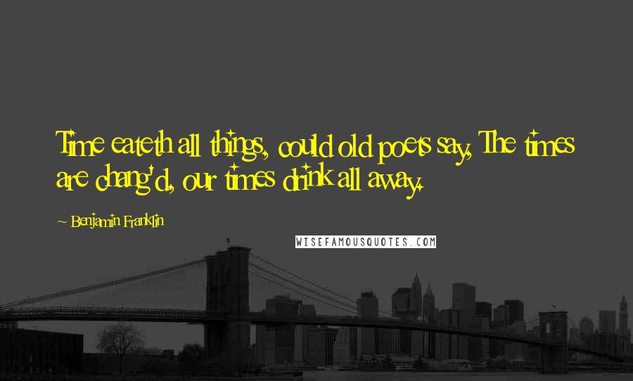 Benjamin Franklin Quotes: Time eateth all things, could old poets say, The times are chang'd, our times drink all away.