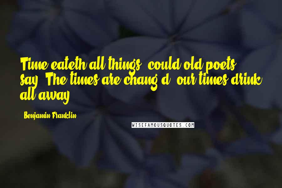 Benjamin Franklin Quotes: Time eateth all things, could old poets say, The times are chang'd, our times drink all away.