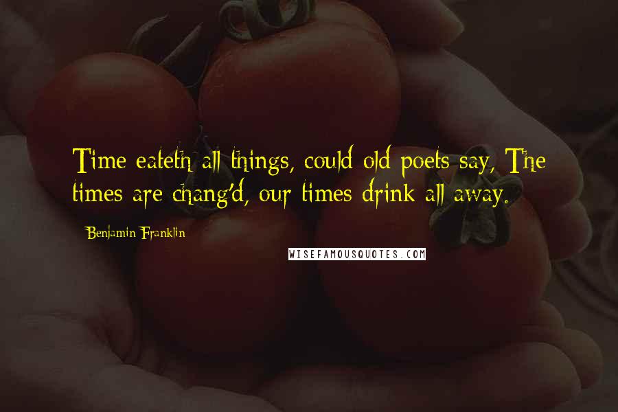 Benjamin Franklin Quotes: Time eateth all things, could old poets say, The times are chang'd, our times drink all away.