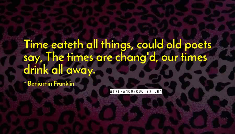 Benjamin Franklin Quotes: Time eateth all things, could old poets say, The times are chang'd, our times drink all away.