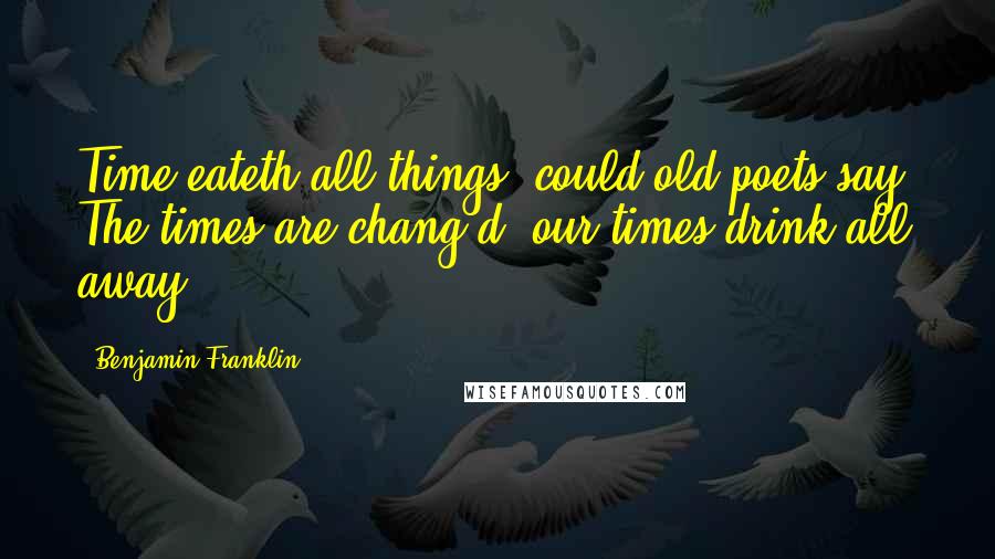 Benjamin Franklin Quotes: Time eateth all things, could old poets say, The times are chang'd, our times drink all away.