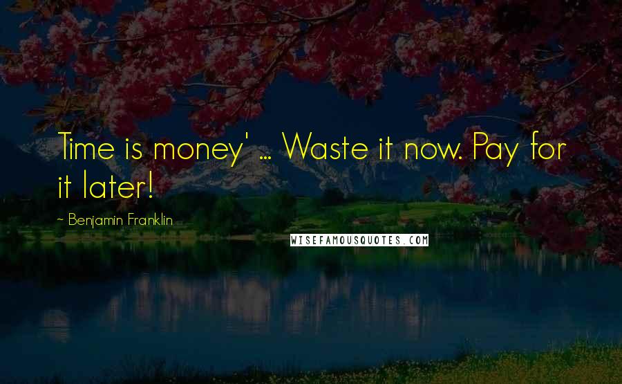 Benjamin Franklin Quotes: Time is money' ... Waste it now. Pay for it later!