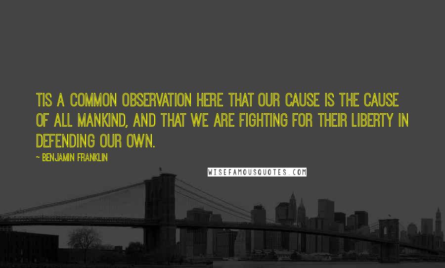 Benjamin Franklin Quotes: Tis a common observation here that our cause is the cause of all mankind, and that we are fighting for their liberty in defending our own.