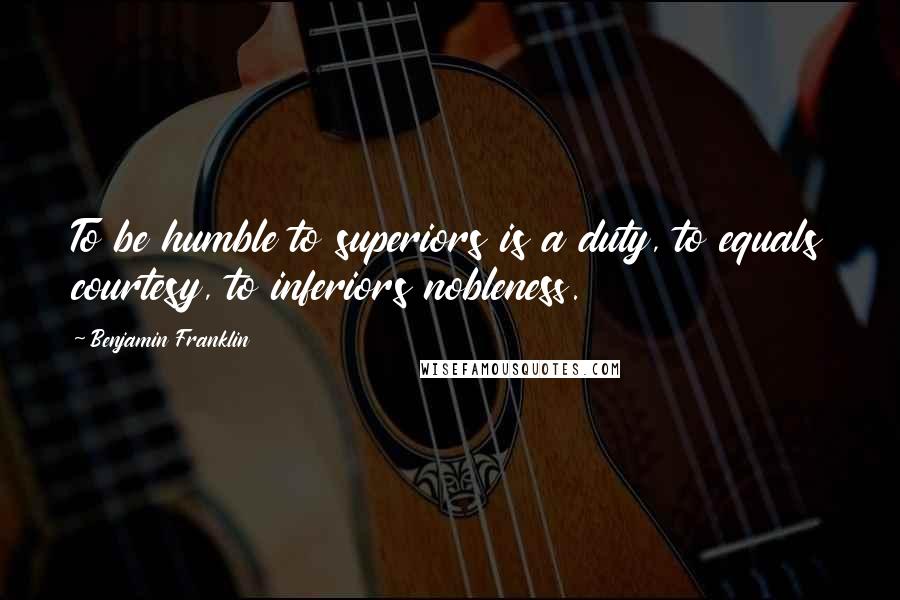 Benjamin Franklin Quotes: To be humble to superiors is a duty, to equals courtesy, to inferiors nobleness.