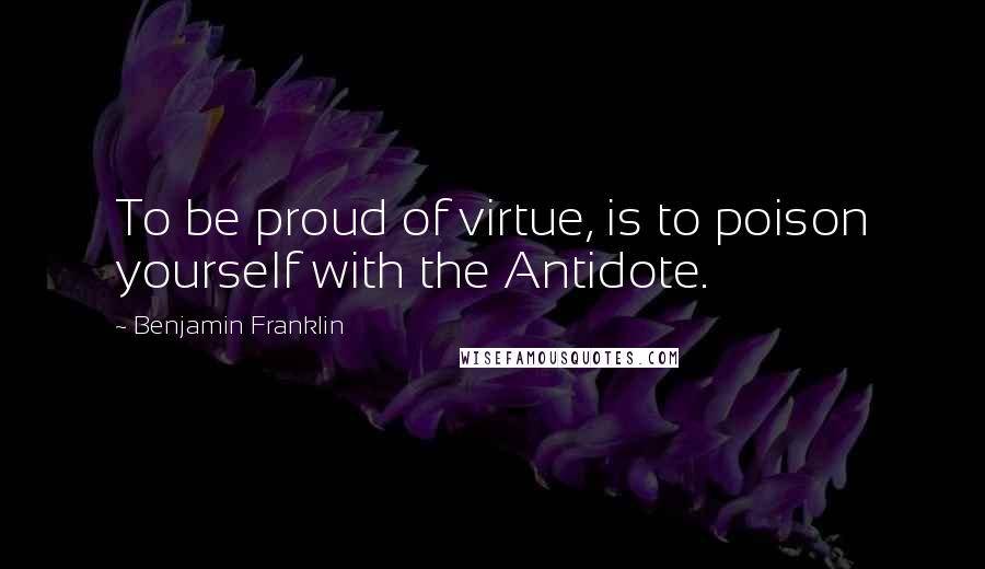 Benjamin Franklin Quotes: To be proud of virtue, is to poison yourself with the Antidote.
