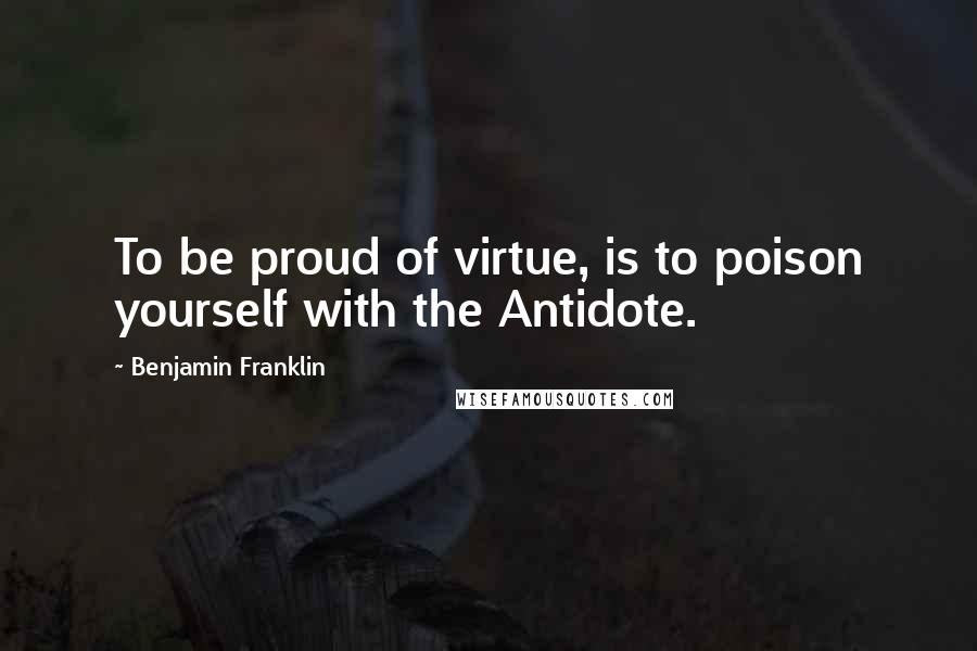 Benjamin Franklin Quotes: To be proud of virtue, is to poison yourself with the Antidote.