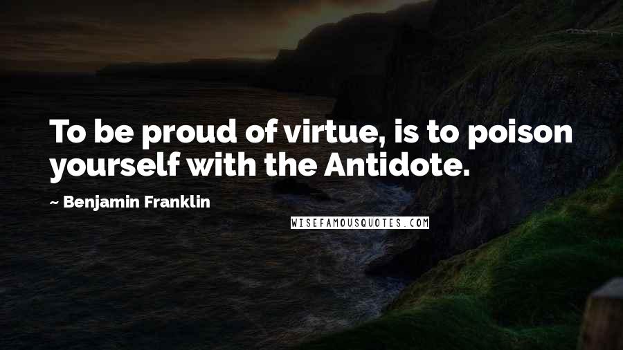 Benjamin Franklin Quotes: To be proud of virtue, is to poison yourself with the Antidote.