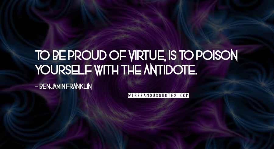 Benjamin Franklin Quotes: To be proud of virtue, is to poison yourself with the Antidote.