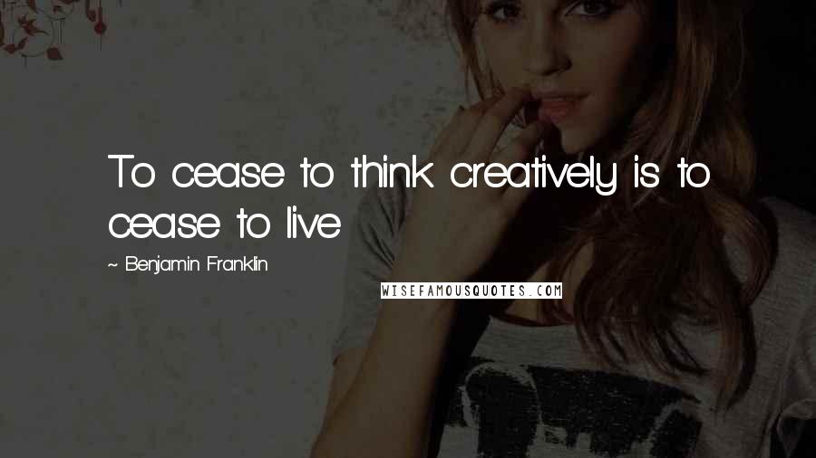 Benjamin Franklin Quotes: To cease to think creatively is to cease to live