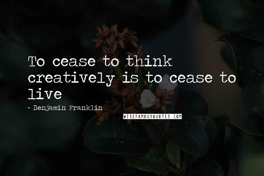Benjamin Franklin Quotes: To cease to think creatively is to cease to live
