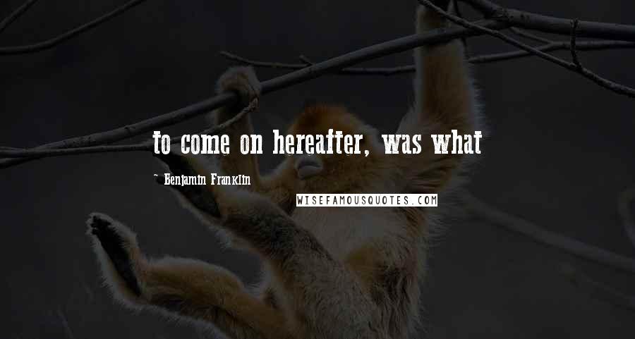 Benjamin Franklin Quotes: to come on hereafter, was what