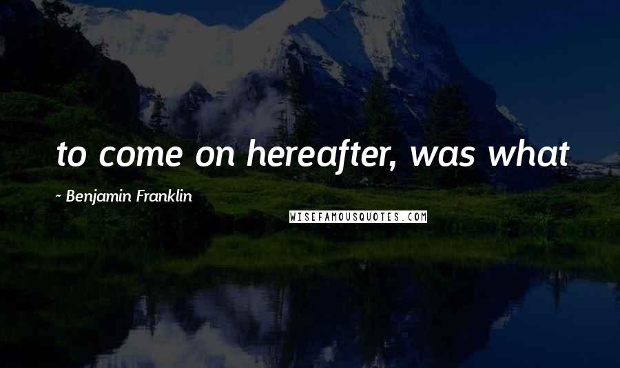 Benjamin Franklin Quotes: to come on hereafter, was what