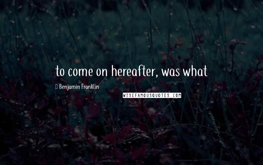 Benjamin Franklin Quotes: to come on hereafter, was what