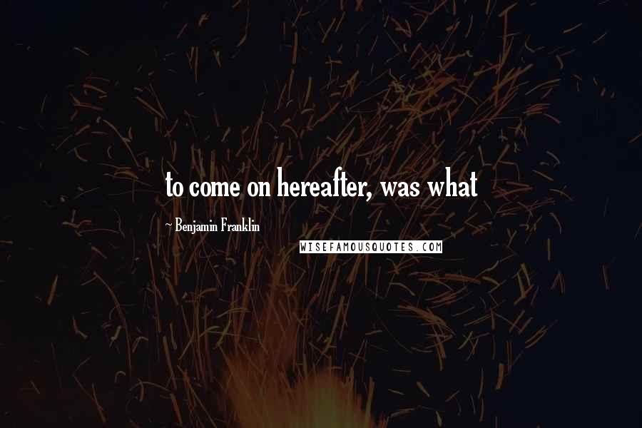 Benjamin Franklin Quotes: to come on hereafter, was what