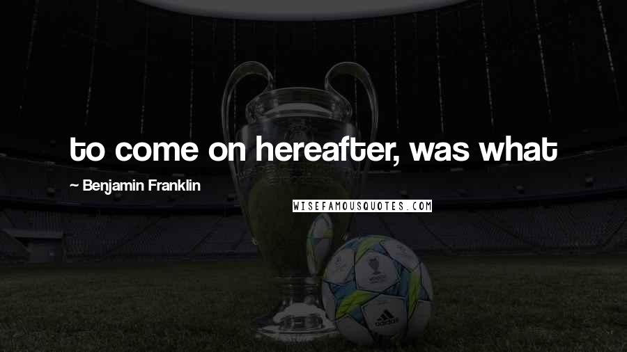 Benjamin Franklin Quotes: to come on hereafter, was what