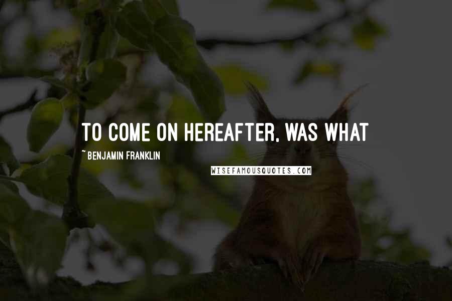 Benjamin Franklin Quotes: to come on hereafter, was what