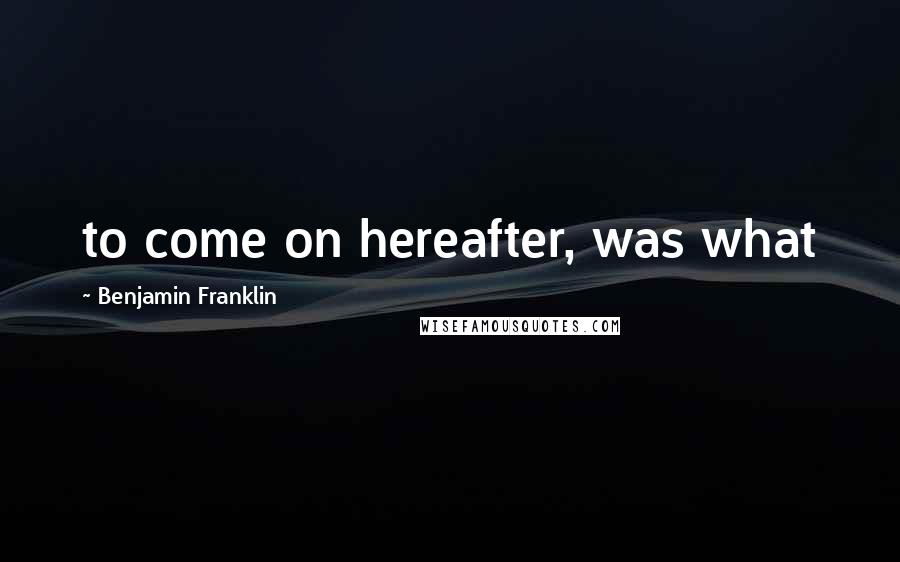 Benjamin Franklin Quotes: to come on hereafter, was what