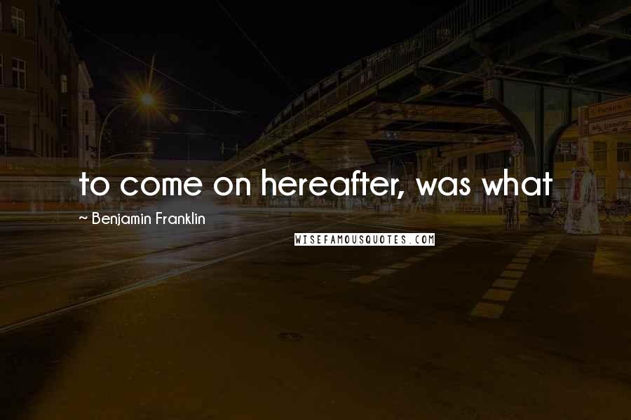 Benjamin Franklin Quotes: to come on hereafter, was what