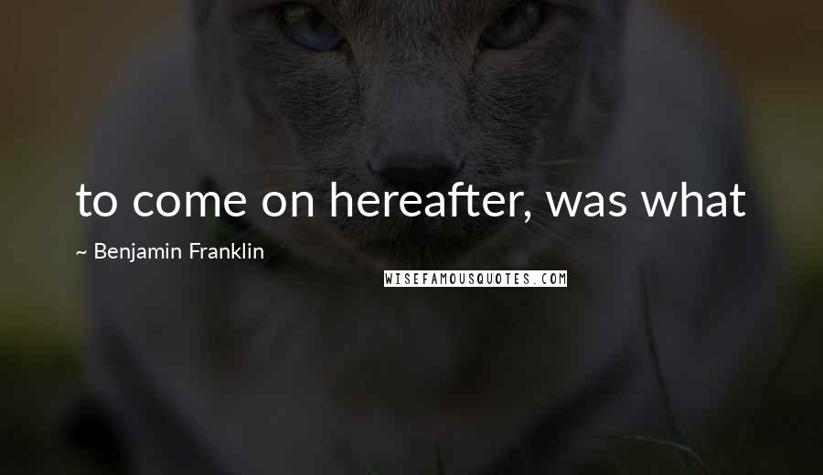 Benjamin Franklin Quotes: to come on hereafter, was what
