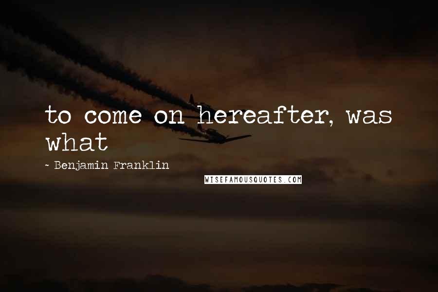 Benjamin Franklin Quotes: to come on hereafter, was what