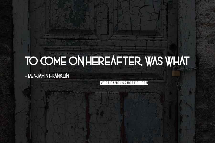 Benjamin Franklin Quotes: to come on hereafter, was what