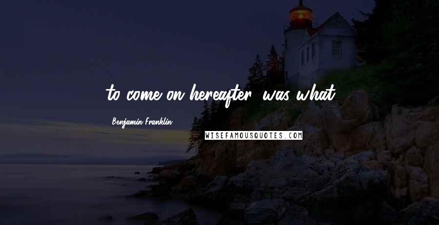 Benjamin Franklin Quotes: to come on hereafter, was what