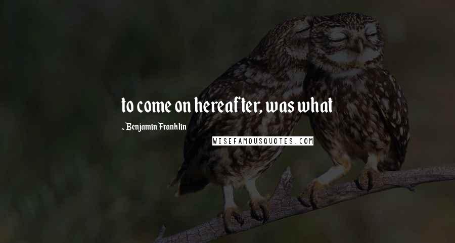 Benjamin Franklin Quotes: to come on hereafter, was what