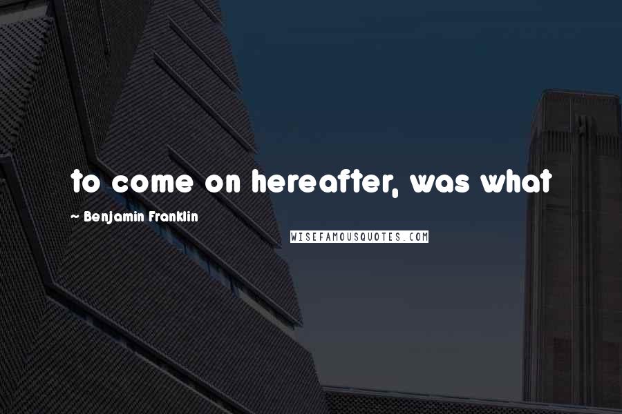 Benjamin Franklin Quotes: to come on hereafter, was what