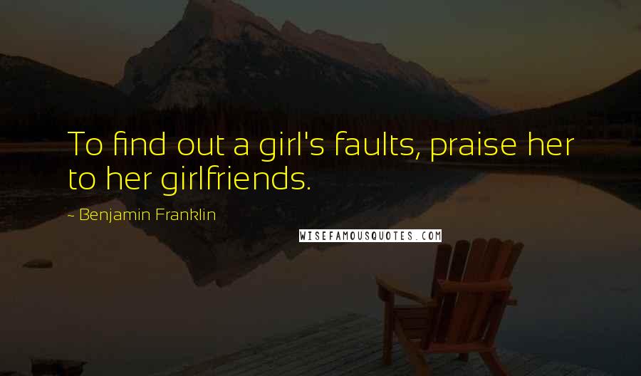 Benjamin Franklin Quotes: To find out a girl's faults, praise her to her girlfriends.