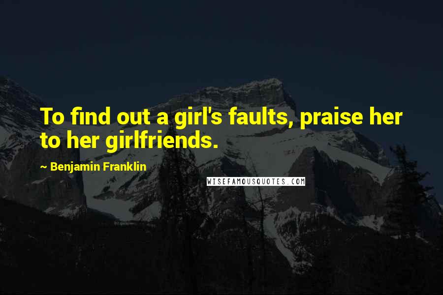 Benjamin Franklin Quotes: To find out a girl's faults, praise her to her girlfriends.