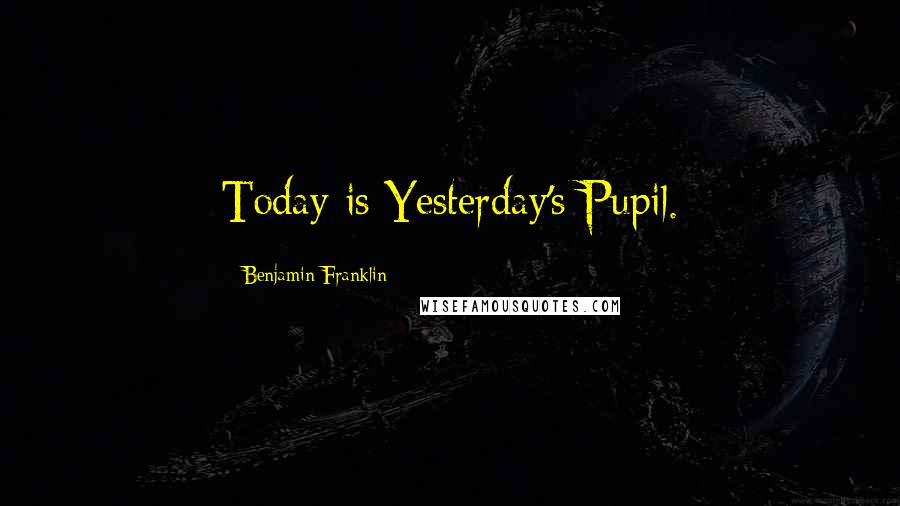 Benjamin Franklin Quotes: Today is Yesterday's Pupil.