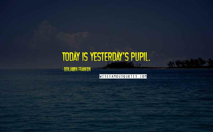 Benjamin Franklin Quotes: Today is Yesterday's Pupil.