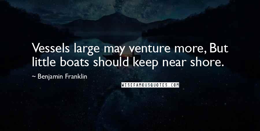 Benjamin Franklin Quotes: Vessels large may venture more, But little boats should keep near shore.