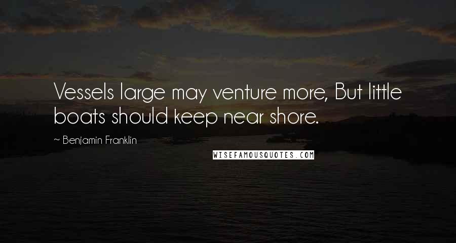 Benjamin Franklin Quotes: Vessels large may venture more, But little boats should keep near shore.