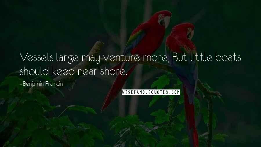 Benjamin Franklin Quotes: Vessels large may venture more, But little boats should keep near shore.