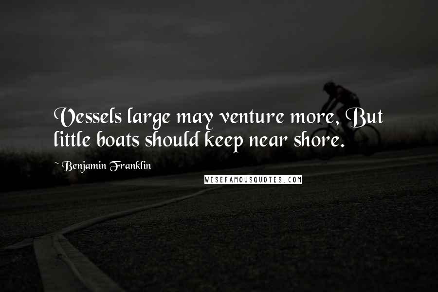 Benjamin Franklin Quotes: Vessels large may venture more, But little boats should keep near shore.