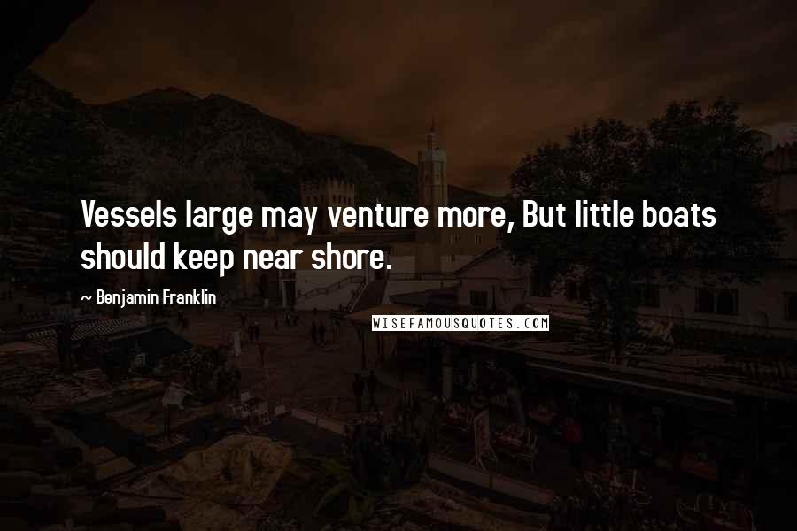 Benjamin Franklin Quotes: Vessels large may venture more, But little boats should keep near shore.