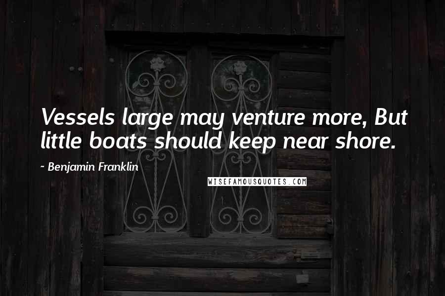 Benjamin Franklin Quotes: Vessels large may venture more, But little boats should keep near shore.