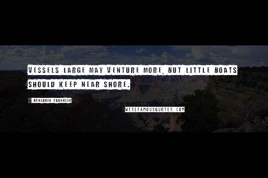 Benjamin Franklin Quotes: Vessels large may venture more, But little boats should keep near shore.