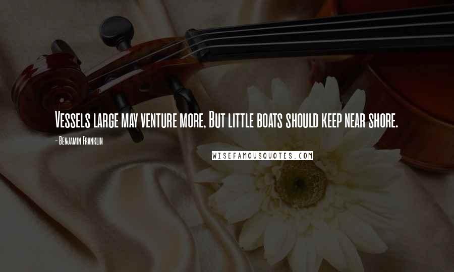 Benjamin Franklin Quotes: Vessels large may venture more, But little boats should keep near shore.