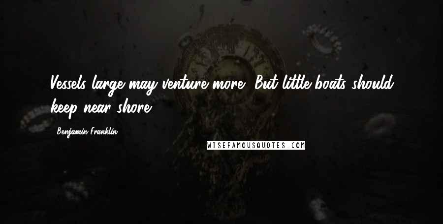 Benjamin Franklin Quotes: Vessels large may venture more, But little boats should keep near shore.